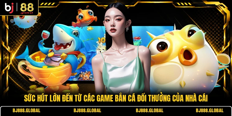 Sức hút lớn đến từ các game bắn cá đổi thưởng của nhà cái